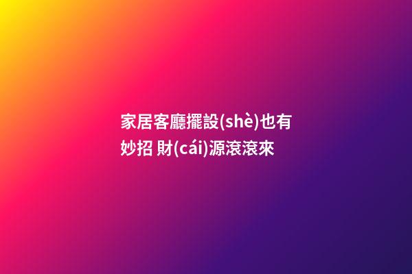 家居客廳擺設(shè)也有妙招 財(cái)源滾滾來